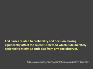 And biases related to probability and decision making
significantly affect the scientific method which is deliberately
designed to minimize such bias from any one observer.
http://www.sciencedaily.com/articles/c/cognitive_bias.htm
 
