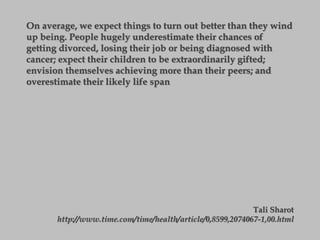 On average, we expect things to turn out better than they wind
up being. People hugely underestimate their chances of
getting divorced, losing their job or being diagnosed with
cancer; expect their children to be extraordinarily gifted;
envision themselves achieving more than their peers; and
overestimate their likely life span
Tali Sharot
http://www.time.com/time/health/article/0,8599,2074067-1,00.html
 