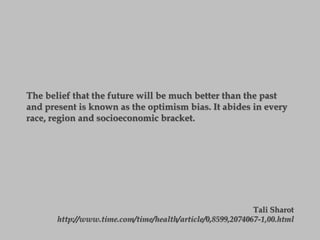 The belief that the future will be much better than the past
and present is known as the optimism bias. It abides in every
race, region and socioeconomic bracket.
Tali Sharot
http://www.time.com/time/health/article/0,8599,2074067-1,00.html
 
