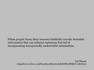 When people learn, their neurons faithfully encode desirable
information that can enhance optimism but fail at
incorporating unexpectedly undesirable information.
Tali Sharot
http://www.time.com/time/health/article/0,8599,2074067-1,00.html
 