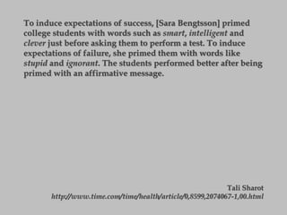 To induce expectations of success, [Sara Bengtsson] primed
college students with words such as smart, intelligent and
clever just before asking them to perform a test. To induce
expectations of failure, she primed them with words like
stupid and ignorant. The students performed better after being
primed with an affirmative message.
Tali Sharot
http://www.time.com/time/health/article/0,8599,2074067-1,00.html
 