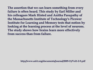 The assertion that we can learn something from every
failure is often heard. This study by Earl Miller and
his colleagues Mark Histed and Anitha Pasupathy of
the Massachusetts Institute of Technology's Picower
Institute for Learning and Memory tests that notion by
looking at the learning process at the level of neurons.
The study shows how brains learn more effectively
from success than from failure.
http://www.asfct.org/documents/journal/2009-11/Vol1-2-9.pdf
 