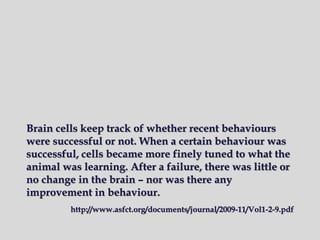 Brain cells keep track of whether recent behaviours
were successful or not. When a certain behaviour was
successful, cells became more finely tuned to what the
animal was learning. After a failure, there was little or
no change in the brain – nor was there any
improvement in behaviour.
http://www.asfct.org/documents/journal/2009-11/Vol1-2-9.pdf
 