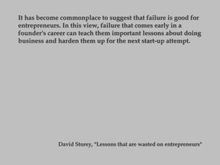 It has become commonplace to suggest that failure is good for
entrepreneurs. In this view, failure that comes early in a
founder's career can teach them important lessons about doing
business and harden them up for the next start-up attempt.
David Storey, "Lessons that are wasted on entrepreneurs"
 