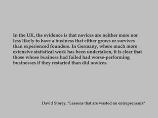 In the UK, the evidence is that novices are neither more nor
less likely to have a business that either grows or survives
than experienced founders. In Germany, where much more
extensive statistical work has been undertaken, it is clear that
those whose business had failed had worse-performing
businesses if they restarted than did novices.
David Storey, "Lessons that are wasted on entrepreneurs"
 