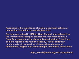Apophenia is the experience of seeing meaningful patterns or
connections in random or meaningless data.
The term was coined in 1958 by Klaus Conrad, who defined it as
the "unmotivated seeing of connections" accompanied by a
"specific experience of an abnormal meaningfulness", but it has
come to represent the human tendency to seek patterns in
random nature in general, as with gambling, paranormal
phenomena, religion, and even attempts at scientific observation.
http://en.wikipedia.org/wiki/Apophenia
 