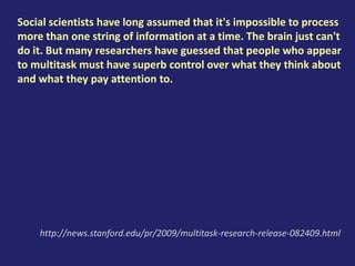 Social scientists have long assumed that it's impossible to process
more than one string of information at a time. The brain just can't
do it. But many researchers have guessed that people who appear
to multitask must have superb control over what they think about
and what they pay attention to.
http://news.stanford.edu/pr/2009/multitask-research-release-082409.html
 