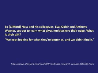 So [Clifford] Nass and his colleagues, Eyal Ophir and Anthony
Wagner, set out to learn what gives multitaskers their edge. What
is their gift?
"We kept looking for what they're better at, and we didn't find it."
http://news.stanford.edu/pr/2009/multitask-research-release-082409.html
 