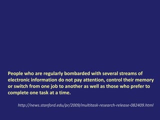 People who are regularly bombarded with several streams of
electronic information do not pay attention, control their memory
or switch from one job to another as well as those who prefer to
complete one task at a time.
http://news.stanford.edu/pr/2009/multitask-research-release-082409.html
 