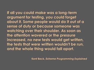 If all you could make was a long-term
argument for testing, you could forget
about it. Some people would do it out of a
sense of duty or because someone was
watching over their shoulder. As soon as
the attention wavered or the pressure
increased, no new tests would get written,
the tests that were written wouldn't be run,
and the whole thing would fall apart.
Kent Beck, Extreme Programming Explained
 