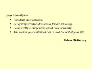 psychoanalysis
 Freudian masturbation.
 Set of very strange ideas about female sexuality.
 Some pretty strange ideas about male sexuality.
 The reason your childhood has ruined the rest of your life.
Urban Dictionary
 