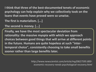 I think that three of the best-documented tenets of economic
psychology can help explain why we collectively took on the
loans that events have proved were so unwise.
The first is materialism. [...]
The second is money. [...]
Finally, we have the most spectacular deviation from
rationality: the massive myopia with which we approach
choices between good things that will arrive at different points
in the future. Humans are quite hopeless at such "inter-
temporal choice", consistently choosing to take small benefits
sooner rather than large benefits later.
http://www.newscientist.com/article/mg20627595.800-
economic-recovery-needs-psychological-recovery.html
 