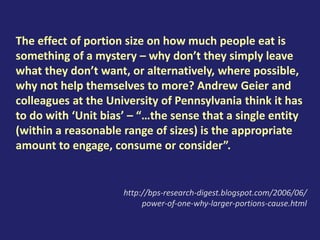 The effect of portion size on how much people eat is
something of a mystery – why don’t they simply leave
what they don’t want, or alternatively, where possible,
why not help themselves to more? Andrew Geier and
colleagues at the University of Pennsylvania think it has
to do with ‘Unit bias’ – “…the sense that a single entity
(within a reasonable range of sizes) is the appropriate
amount to engage, consume or consider”.
http://bps-research-digest.blogspot.com/2006/06/
power-of-one-why-larger-portions-cause.html
 