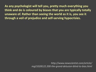 As any psychologist will tell you, pretty much everything you
think and do is coloured by biases that you are typically totally
unaware of. Rather than seeing the world as it is, you see it
through a veil of prejudice and self-serving hypocrisies.
http://www.newscientist.com/article/
mg21028122.200-the-grand-delusion-blind-to-bias.html
 