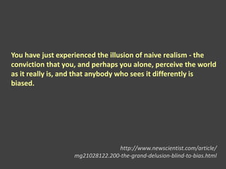 You have just experienced the illusion of naive realism - the
conviction that you, and perhaps you alone, perceive the world
as it really is, and that anybody who sees it differently is
biased.
http://www.newscientist.com/article/
mg21028122.200-the-grand-delusion-blind-to-bias.html
 