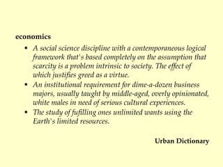 economics
 A social science discipline with a contemporaneous logical
framework that's based completely on the assumption that
scarcity is a problem intrinsic to society. The effect of
which justifies greed as a virtue.
 An institutional requirement for dime-a-dozen business
majors, usually taught by middle-aged, overly opinionated,
white males in need of serious cultural experiences.
 The study of fufilling ones unlimited wants using the
Earth's limited resources.
Urban Dictionary
 