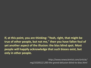 If, at this point, you are thinking: "Yeah, right, that might be
true of other people, but not me," then you have fallen foul of
yet another aspect of the illusion: the bias blind spot. Most
people will happily acknowledge that such biases exist, but
only in other people.
http://www.newscientist.com/article/
mg21028122.200-the-grand-delusion-blind-to-bias.html
 