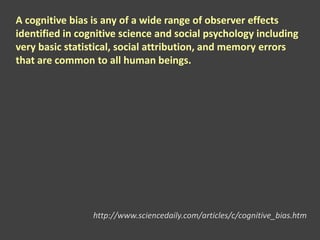 A cognitive bias is any of a wide range of observer effects
identified in cognitive science and social psychology including
very basic statistical, social attribution, and memory errors
that are common to all human beings.
http://www.sciencedaily.com/articles/c/cognitive_bias.htm
 