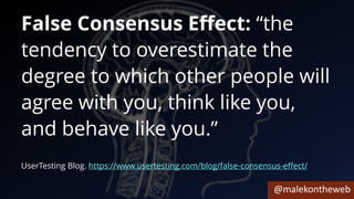 @malekontheweb
False Consensus Effect: “the
tendency to overestimate the
degree to which other people will
agree with you, think like you,
and behave like you.”
UserTesting Blog. https://www.usertesting.com/blog/false-consensus-effect/
 