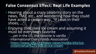 @malekontheweb
False Consensus Effect: Real Life Examples
• Hearing about a crazy celebrity story on the
news, TMZ, etc., and wondering how they could
have acted a certain way. “If I was in their
shoes, …”
• Enjoying chocolate ice cream and assuming it
must be everyone’s favorite
• …yet in the US, the favorite is vanilla
• International Dairy Foods Association
• https://www.idfa.org/news-views/media-kits/ice-
cream/what%27s-hot-in-ice-cream
 