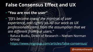 @malekontheweb
False Consensus Effect and UX
• “You are not the user”
• “[I]t’s become one of the mantras of user
experience, and rightly so. All our work as UX
professionals stems from the assumption that we
are different from our users.”
• Raluca Budiu, Direct of Research – Nielsen Norman
Group
• https://www.nngroup.com/articles/false-consensus/
 