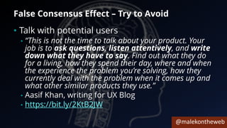 @malekontheweb
False Consensus Effect – Try to Avoid
• Talk with potential users
• “This is not the time to talk about your product. Your
job is to ask questions, listen attentively, and write
down what they have to say. Find out what they do
for a living, how they spend their day, where and when
the experience the problem you’re solving, how they
currently deal with the problem when it comes up and
what other similar products they use.”
• Aasif Khan, writing for UX Blog
• https://bit.ly/2KtB2JW
 