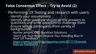 @malekontheweb
False Consensus Effect – Try to Avoid (2)
• Performing UX Testing and research with users:
• Identify your assumptions
• Identify what you think should be the answers to
questions and write questions to challenge them
• Ensure testing participants from variety of
backgrounds
• Hunter Jensen, CEO Barefoot Solutions
• “Don’t Let Your Brain Deceive You: Avoiding Bias In
Your UX Feedback”
• https://www.smashingmagazine.com/2017/10/avoid-
bias-ux-feedback/
 
