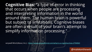 @malekontheweb
Cognitive Bias: “a type of error in thinking
that occurs when people are processing
and interpreting information in the world
around them. The human brain is powerful
but subject to limitations. Cognitive biases
are often a result of your brain's attempt to
simplify information processing.”
verywell Mind (About, Inc.) - https://www.verywellmind.com/what-is-a-cognitive-bias-2794963
 