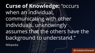 @malekontheweb
Curse of Knowledge: “occurs
when an individual,
communicating with other
individuals, unknowingly
assumes that the others have the
background to understand.”
Wikipedia
 