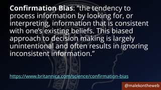 @malekontheweb
Confirmation Bias: “the tendency to
process information by looking for, or
interpreting, information that is consistent
with one’s existing beliefs. This biased
approach to decision making is largely
unintentional and often results in ignoring
inconsistent information.”
https://www.britannica.com/science/confirmation-bias
 