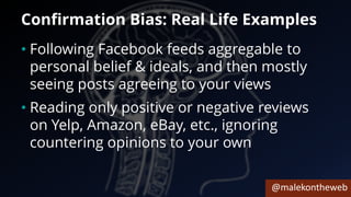 @malekontheweb
Confirmation Bias: Real Life Examples
• Following Facebook feeds aggregable to
personal belief & ideals, and then mostly
seeing posts agreeing to your views
• Reading only positive or negative reviews
on Yelp, Amazon, eBay, etc., ignoring
countering opinions to your own
 