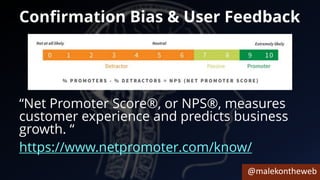 @malekontheweb
Confirmation Bias & User Feedback
“Net Promoter Score®, or NPS®, measures
customer experience and predicts business
growth. “
https://www.netpromoter.com/know/
 