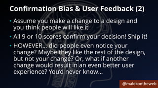 @malekontheweb
Confirmation Bias & User Feedback (2)
• Assume you make a change to a design and
you think people will like it
• All 9 or 10 scores confirm your decision! Ship it!
• HOWEVER… did people even notice your
change? Maybe they like the rest of the design,
but not your change? Or, what if another
change would result in an even better user
experience? You’d never know…
 