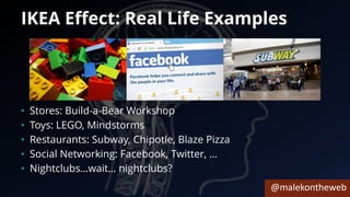 @malekontheweb
IKEA Effect: Real Life Examples
• Stores: Build-a-Bear Workshop
• Toys: LEGO, Mindstorms
• Restaurants: Subway, Chipotle, Blaze Pizza
• Social Networking: Facebook, Twitter, …
• Nightclubs…wait… nightclubs?
 
