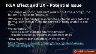 @malekontheweb
IKEA Effect and UX – Potential Issue
• The longer we spend, and more work we put into, a design, the
harder it is for us to find issues.
• “When we emotionally invest ourselves into our work (which is
normal, don’t sweat it), we run the risk of being unable to see
flaws.”
• Workarounds:
• Putting a design aside and returning days later
• Requesting honest constructive criticism from others
• “How cognitive bias can affect UX designers”
• https://www.justinmind.com/blog/how-cognitive-bias-can-
affect-ux-designers/
 