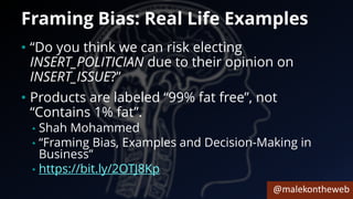 @malekontheweb
Framing Bias: Real Life Examples
• “Do you think we can risk electing
INSERT_POLITICIAN due to their opinion on
INSERT_ISSUE?”
• Products are labeled “99% fat free”, not
“Contains 1% fat”.
• Shah Mohammed
• “Framing Bias, Examples and Decision-Making in
Business”
• https://bit.ly/2OTJ8Kp
 