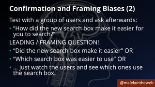 @malekontheweb
Confirmation and Framing Biases (2)
Test with a group of users and ask afterwards:
• “How did the new search box make it easier for
you to search?”
LEADING / FRAMING QUESTION!
• “Did the new search box make it easier” OR
• “Which search box was easier to use” OR
• … just watch the users and see which ones use
the search box.
 