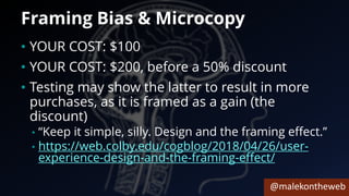 @malekontheweb
Framing Bias & Microcopy
• YOUR COST: $100
• YOUR COST: $200, before a 50% discount
• Testing may show the latter to result in more
purchases, as it is framed as a gain (the
discount)
• “Keep it simple, silly. Design and the framing effect.”
• https://web.colby.edu/cogblog/2018/04/26/user-
experience-design-and-the-framing-effect/
 