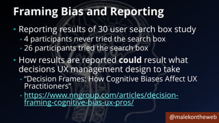 @malekontheweb
Framing Bias and Reporting
• Reporting results of 30 user search box study
• 4 participants never tried the search box
• 26 participants tried the search box
• How results are reported could result what
decisions UX management design to take
• “Decision Frames: How Cognitive Biases Affect UX
Practitioners”
• https://www.nngroup.com/articles/decision-
framing-cognitive-bias-ux-pros/
 