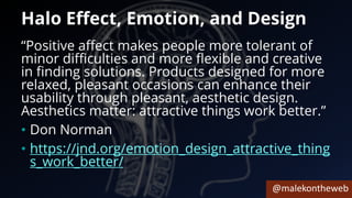 @malekontheweb
Halo Effect, Emotion, and Design
“Positive affect makes people more tolerant of
minor difficulties and more flexible and creative
in finding solutions. Products designed for more
relaxed, pleasant occasions can enhance their
usability through pleasant, aesthetic design.
Aesthetics matter: attractive things work better.”
• Don Norman
• https://jnd.org/emotion_design_attractive_thing
s_work_better/
 