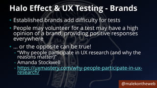 @malekontheweb
Halo Effect & UX Testing - Brands
• Established brands add difficulty for tests
• People may volunteer for a test may have a high
opinion of a brand, providing positive responses
everywhere
• … or the opposite can be true!
• “Why people participate in UX research (and why the
reasons matter)”
• Amanda Stockwell
• https://uxmastery.com/why-people-participate-in-ux-
research/
 