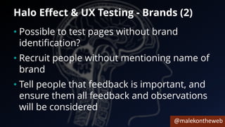 @malekontheweb
Halo Effect & UX Testing - Brands (2)
• Possible to test pages without brand
identification?
• Recruit people without mentioning name of
brand
• Tell people that feedback is important, and
ensure them all feedback and observations
will be considered
 