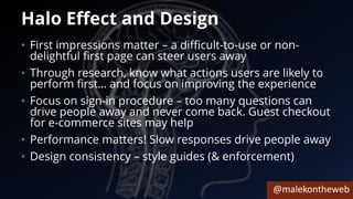 @malekontheweb
Halo Effect and Design
• First impressions matter – a difficult-to-use or non-
delightful first page can steer users away
• Through research, know what actions users are likely to
perform first… and focus on improving the experience
• Focus on sign-in procedure – too many questions can
drive people away and never come back. Guest checkout
for e-commerce sites may help
• Performance matters! Slow responses drive people away
• Design consistency – style guides (& enforcement)
 