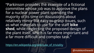 @malekontheweb
“Parkinson provides the example of a fictional
committee whose job was to approve the plans
for a nuclear power plant spending the
majority of its time on discussions about
relatively minor but easy-to-grasp issues, such
as what materials to use for the staff bike
shed, while neglecting the proposed design of
the plant itself, which is far more important and
a far more difficult and complex task.“
https://en.wikipedia.org/wiki/Law_of_triviality
 