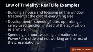 @malekontheweb
Law of Triviality: Real Life Examples
• Building a house and focusing on the window
treatment at the cost of everything else
• Development – spending hours optimizing a
rarely-used function instead of the application
as a whole
• Spending an hour tweaking animations on a
PowerPoint slide and not working on the rest of
the presentation ☺
 