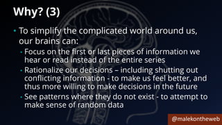 @malekontheweb
Why? (3)
• To simplify the complicated world around us,
our brains can:
• Focus on the first or last pieces of information we
hear or read instead of the entire series
• Rationalize our decisions – including shutting out
conflicting information - to make us feel better, and
thus more willing to make decisions in the future
• See patterns where they do not exist - to attempt to
make sense of random data
 