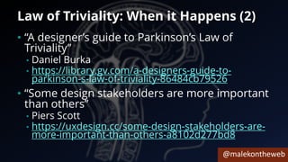 @malekontheweb
Law of Triviality: When it Happens (2)
• “A designer’s guide to Parkinson’s Law of
Triviality”
• Daniel Burka
• https://library.gv.com/a-designers-guide-to-
parkinson-s-law-of-triviality-86484cb79526
• “Some design stakeholders are more important
than others”
• Piers Scott
• https://uxdesign.cc/some-design-stakeholders-are-
more-important-than-others-a8102d277bd8
 