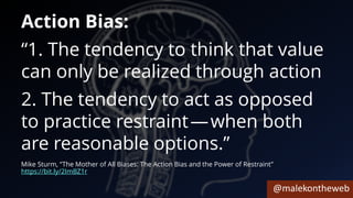 @malekontheweb
Action Bias:
“1. The tendency to think that value
can only be realized through action
2. The tendency to act as opposed
to practice restraint — when both
are reasonable options.”
Mike Sturm, “The Mother of All Biases: The Action Bias and the Power of Restraint”
https://bit.ly/2ImBZ1r
 