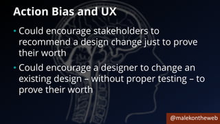 @malekontheweb
Action Bias and UX
• Could encourage stakeholders to
recommend a design change just to prove
their worth
• Could encourage a designer to change an
existing design – without proper testing – to
prove their worth
 
