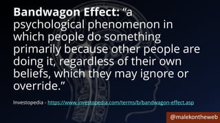 @malekontheweb
Bandwagon Effect: “a
psychological phenomenon in
which people do something
primarily because other people are
doing it, regardless of their own
beliefs, which they may ignore or
override.”
Investopedia - https://www.investopedia.com/terms/b/bandwagon-effect.asp
 